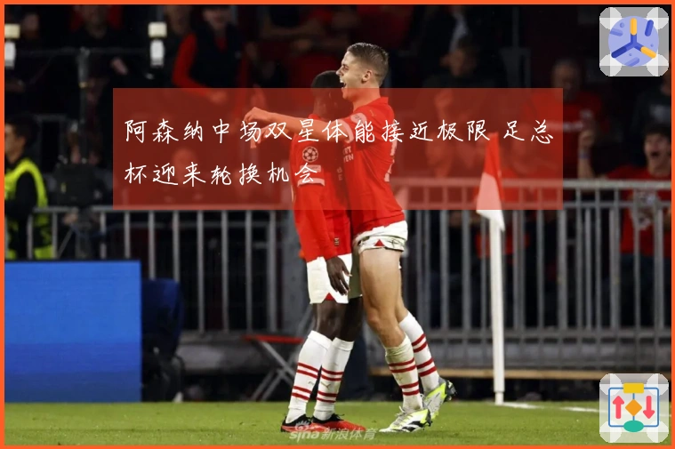 阿森纳中场双星体能接近极限 足总杯迎来轮换机会