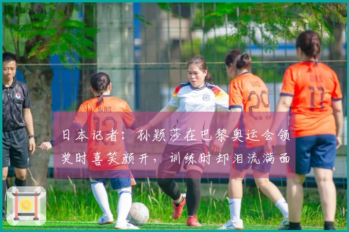 日本记者：孙颖莎在巴黎奥运会领奖时喜笑颜开，训练时却泪流满面