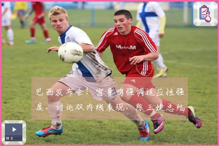 巴西发布会！宫鲁鸣强调适应性强度，讨论双内线表现，陈玉婕总结问题。