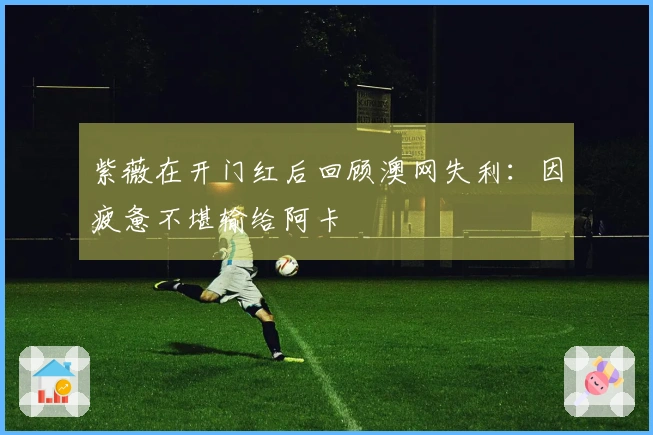 紫薇在开门红后回顾澳网失利：因疲惫不堪输给阿卡