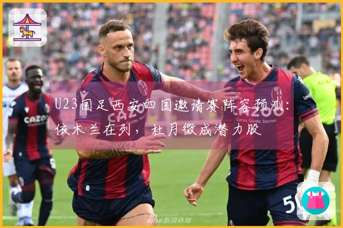 U23国足西安四国邀请赛阵容预测：依木兰在列，杜月徵成潜力股