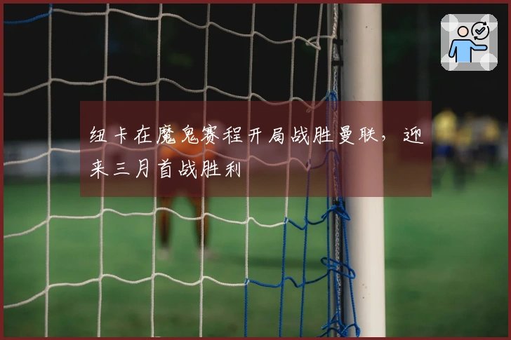 纽卡在魔鬼赛程开局战胜曼联，迎来三月首战胜利