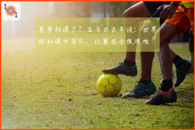 真要相遇了？亚马尔去年谈：世界杯如遇中国队，比赛将会很艰难