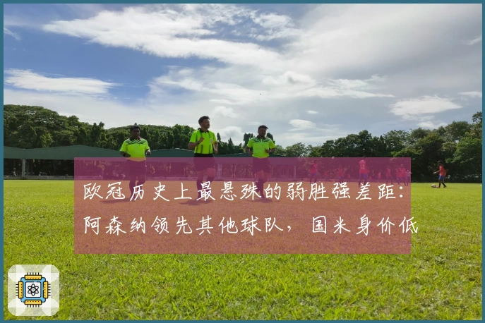 欧冠历史上最悬殊的弱胜强差距：阿森纳领先其他球队，国米身价低6.1亿欧