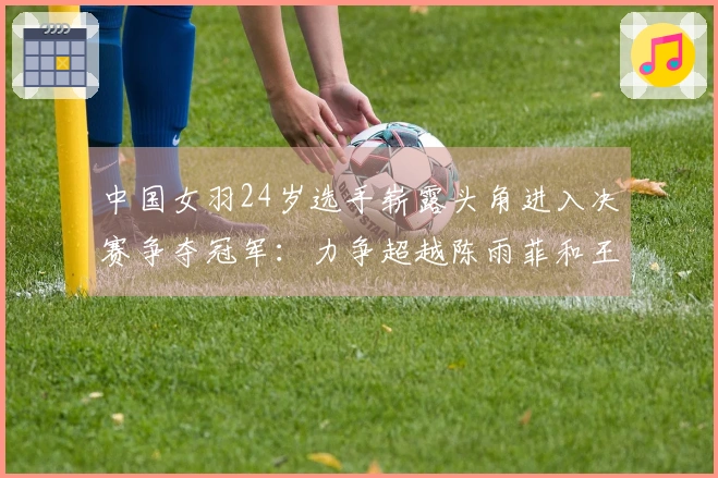 中国女羽24岁选手崭露头角进入决赛争夺冠军：力争超越陈雨菲和王祉怡