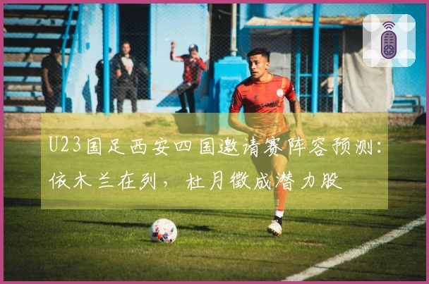 U23国足西安四国邀请赛阵容预测：依木兰在列，杜月徵成潜力股