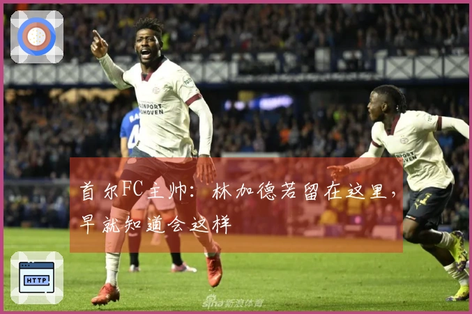 首尔FC主帅：林加德若留在这里，早就知道会这样