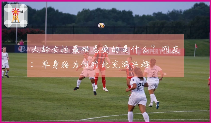 大龄女性最难忍受的是什么？网友：单身狗为何对此充满兴趣