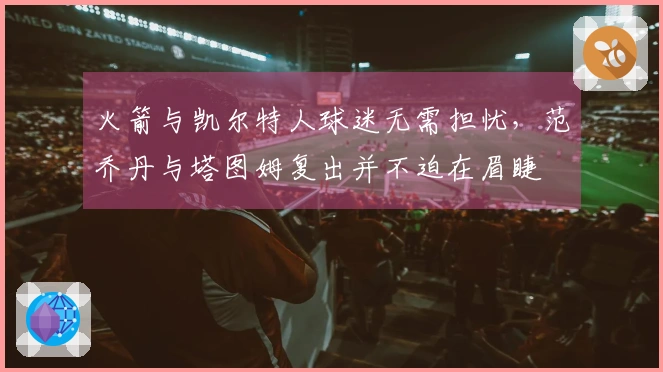 火箭与凯尔特人球迷无需担忧，范乔丹与塔图姆复出并不迫在眉睫