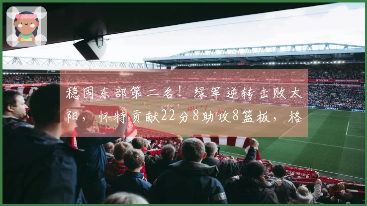 稳固东部第二名！绿军逆转击败太阳，怀特贡献22分8助攻8篮板，格林表现不佳仅18投5中