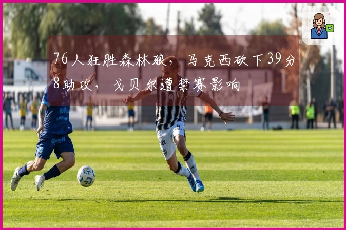 76人狂胜森林狼，马克西砍下39分8助攻，戈贝尔遭禁赛影响