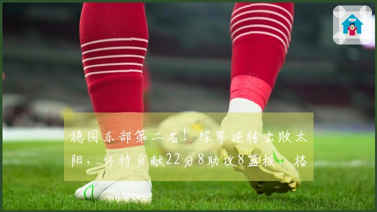 稳固东部第二名!绿军逆转击败太阳,怀特贡献22分8助攻8篮板,格林表现不佳仅18投5中