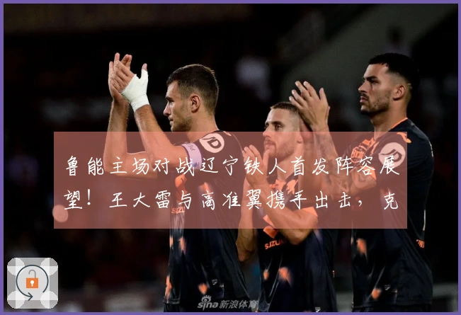 鲁能主场对战辽宁铁人首发阵容展望！王大雷与高准翼携手出击，克雷桑领衔主力