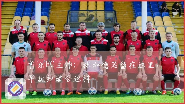 首尔FC主帅：林加德若留在这里，早就知道会这样