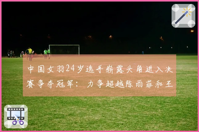 中国女羽24岁选手崭露头角进入决赛争夺冠军：力争超越陈雨菲和王祉怡