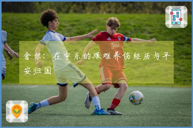 舍尔：在中东的艰难养伤经历与平安归国