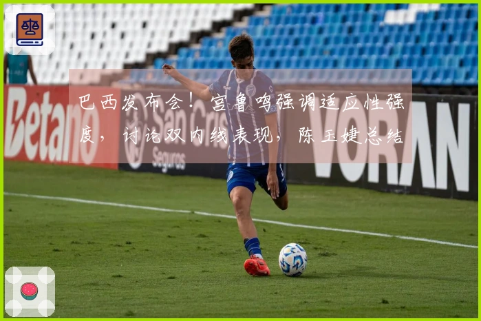 巴西发布会！宫鲁鸣强调适应性强度，讨论双内线表现，陈玉婕总结问题。