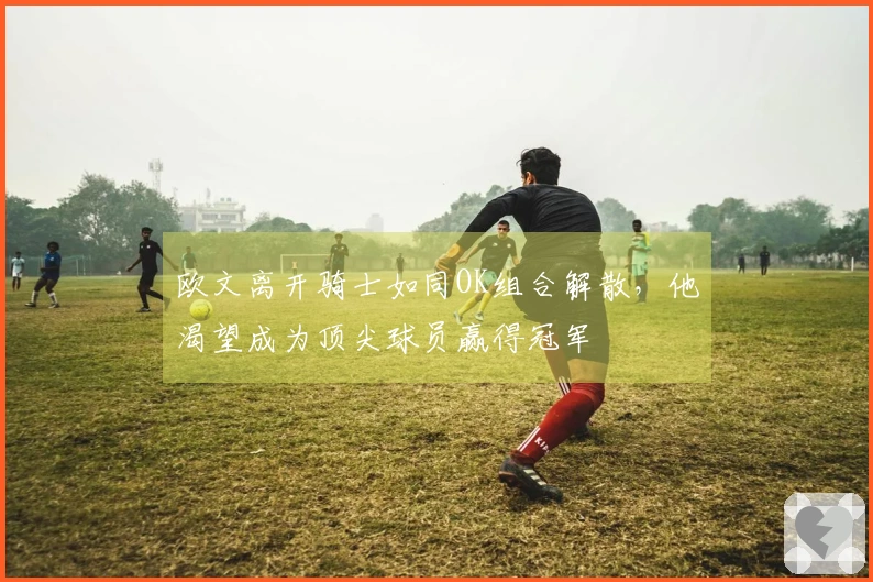 欧文离开骑士如同OK组合解散，他渴望成为顶尖球员赢得冠军